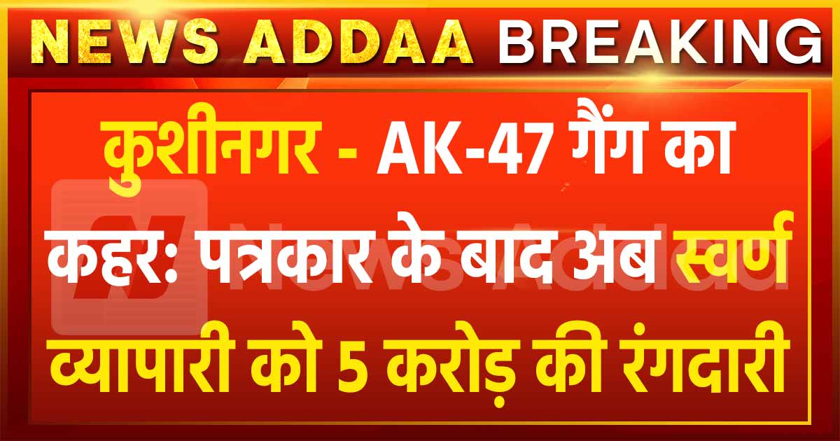 कुशीनगर – AK-47 गैंग का कहर: पत्रकार के बाद अब स्वर्ण व्यापारी को 5 करोड़ की रंगदारी, हत्या की धमकी!