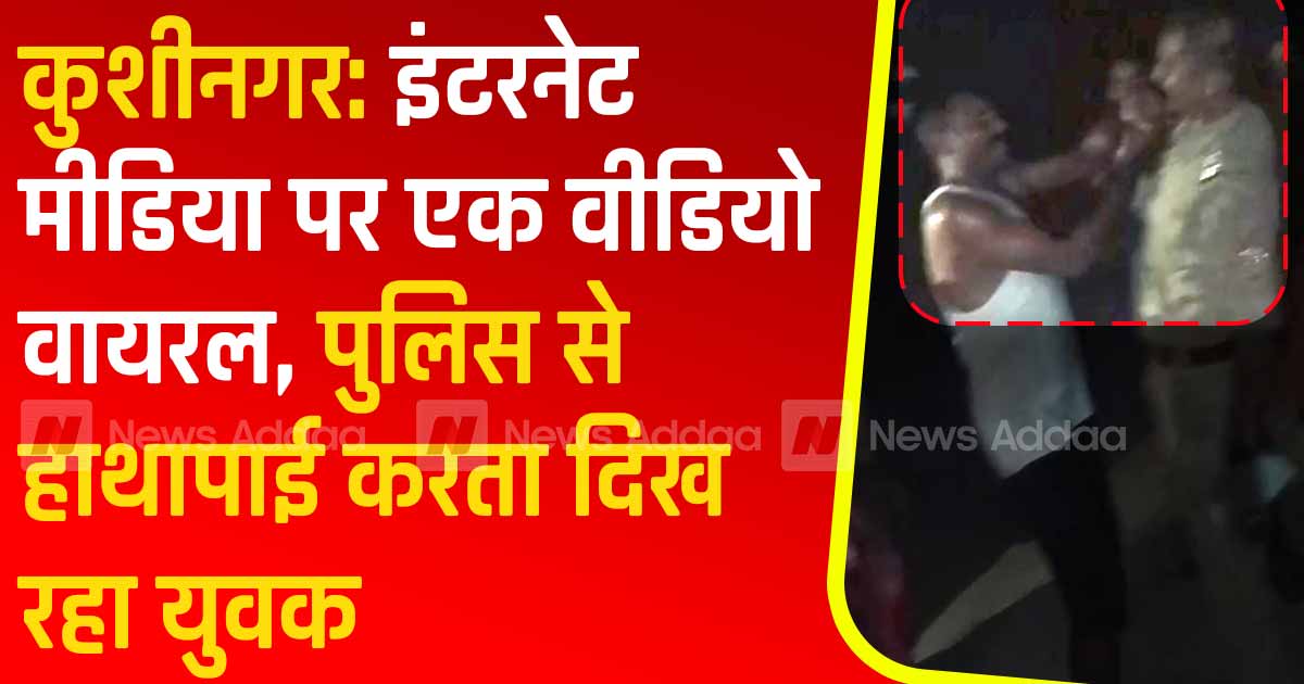 कुशीनगर: इंटरनेट मीडिया पर एक वीडियो वायरल, पुलिस से हाथापाई करता दिख रहा युवक